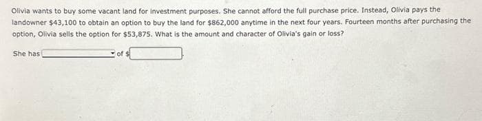 Olivia wants to buy some vacant land for investment purposes. She cannot afford the full purchase price. Instead, Olivia pays the
landowner $43,100 to obtain an option to buy the land for $862,000 anytime in the next four years. Fourteen months after purchasing the
option, Olivia sells the option for $53,875. What is the amount and character of Olivia's gain or loss?
She has
of $