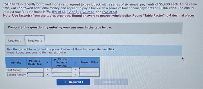 C&H Ski Club recently borrowed money and agreed to pay it back with a series of six annual payments of $5,400 each. At the same
time, C&H borrowed additional money and agreed to pay it back with a series of four annual payments of $8,100 each. The annual
interest rate for both loans is 7%. (PV of $1. FV of $1. PVA of $1, and FVA of $1)
Note: Use factor(s) from the tables provided. Round answers to nearest whole dollar. Round "Table Factor" to 4 decimal places.
Complete this question by entering your answers in the tabs below.
Required 1 Required 2
Use the correct table to find the present value of these two separate annuities.
Note: Round amounts to the nearest dollar.
Annuity
First Annuity
Second Annuity
Periodic
Cash Flow
X
X
X
p (PV of an
Ordinary
Annuity)
Present Value
< Required 1
Required 2