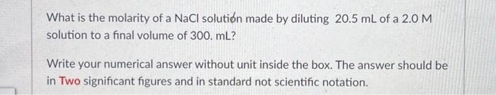 What is the molarity of a NaCl solution made by diluting 20.5 mL of a 2.0 M
solution to a final volume of 300. mL?
Write your numerical answer without unit inside the box. The answer should be
in Two significant figures and in standard not scientific notation.