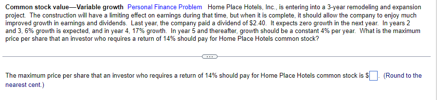 Common stock value-Variable growth Personal Finance Problem Home Place Hotels, Inc., is entering into a 3-year remodeling and expansion
project. The construction will have a limiting effect on earnings during that time, but when it is complete, it should allow the company to enjoy much
improved growth in earnings and dividends. Last year, the company paid a dividend of $2.40. It expects zero growth in the next year. In years 2
and 3, 6% growth is expected, and in year 4, 17% growth. In year 5 and thereafter, growth should be a constant 4% per year. What is the maximum
price per share that an investor who requires a return of 14% should pay for Home Place Hotels common stock?
The maximum price per share that an investor who requires a return of 14% should pay for Home Place Hotels common stock is $
nearest cent.)
(Round to the