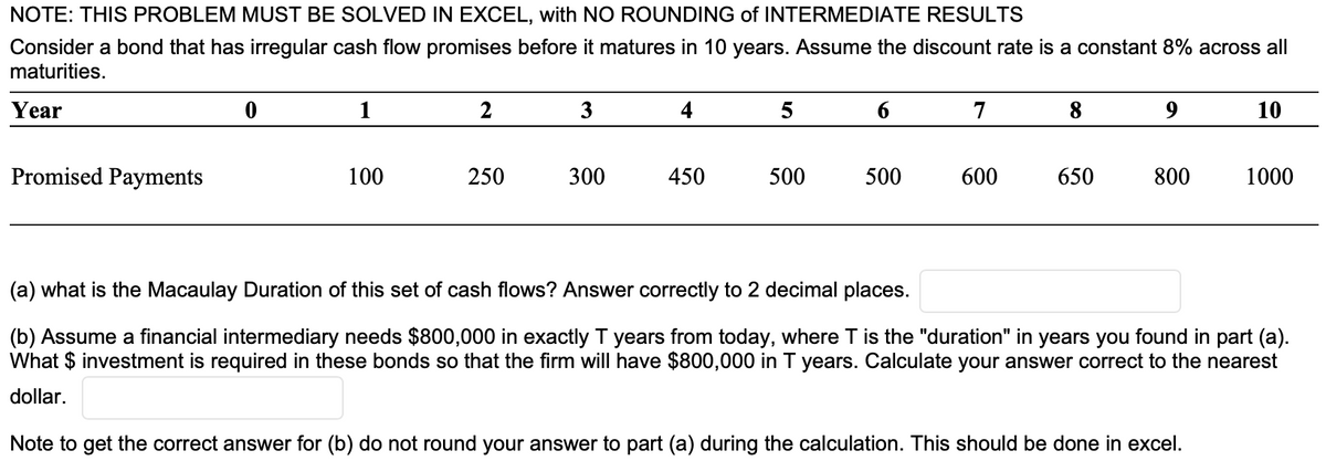 NOTE: THIS PROBLEM MUST BE SOLVED IN EXCEL, with NO ROUNDING of INTERMEDIATE RESULTS
Consider a bond that has irregular cash flow promises before it matures in 10 years. Assume the discount rate is a constant 8% across all
maturities.
Year
Promised Payments
1
100
2
250
3
300
450
5
500
500
7
600
8
650
9
800
10
1000
(a) what is the Macaulay Duration of this set of cash flows? Answer correctly to 2 decimal places.
(b) Assume a financial intermediary needs $800,000 in exactly T years from today, where T is the "duration" in years you found in part (a).
What $ investment is required in these bonds so that the firm will have $800,000 in T years. Calculate your answer correct to the nearest
dollar.
Note to get the correct answer for (b) do not round your answer to part (a) during the calculation. This should be done in excel.