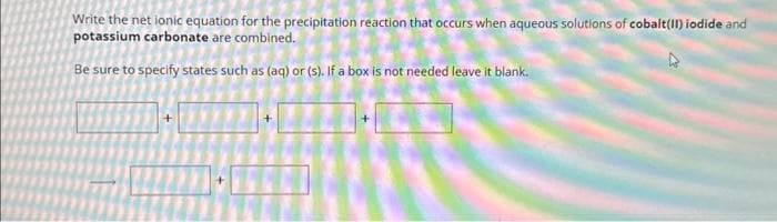 Write the net ionic equation for the precipitation reaction that occurs when aqueous solutions of cobalt(II) iodide and
potassium carbonate are combined.
Be sure to specify states such as (aq) or (s). If a box is not needed leave it blank.