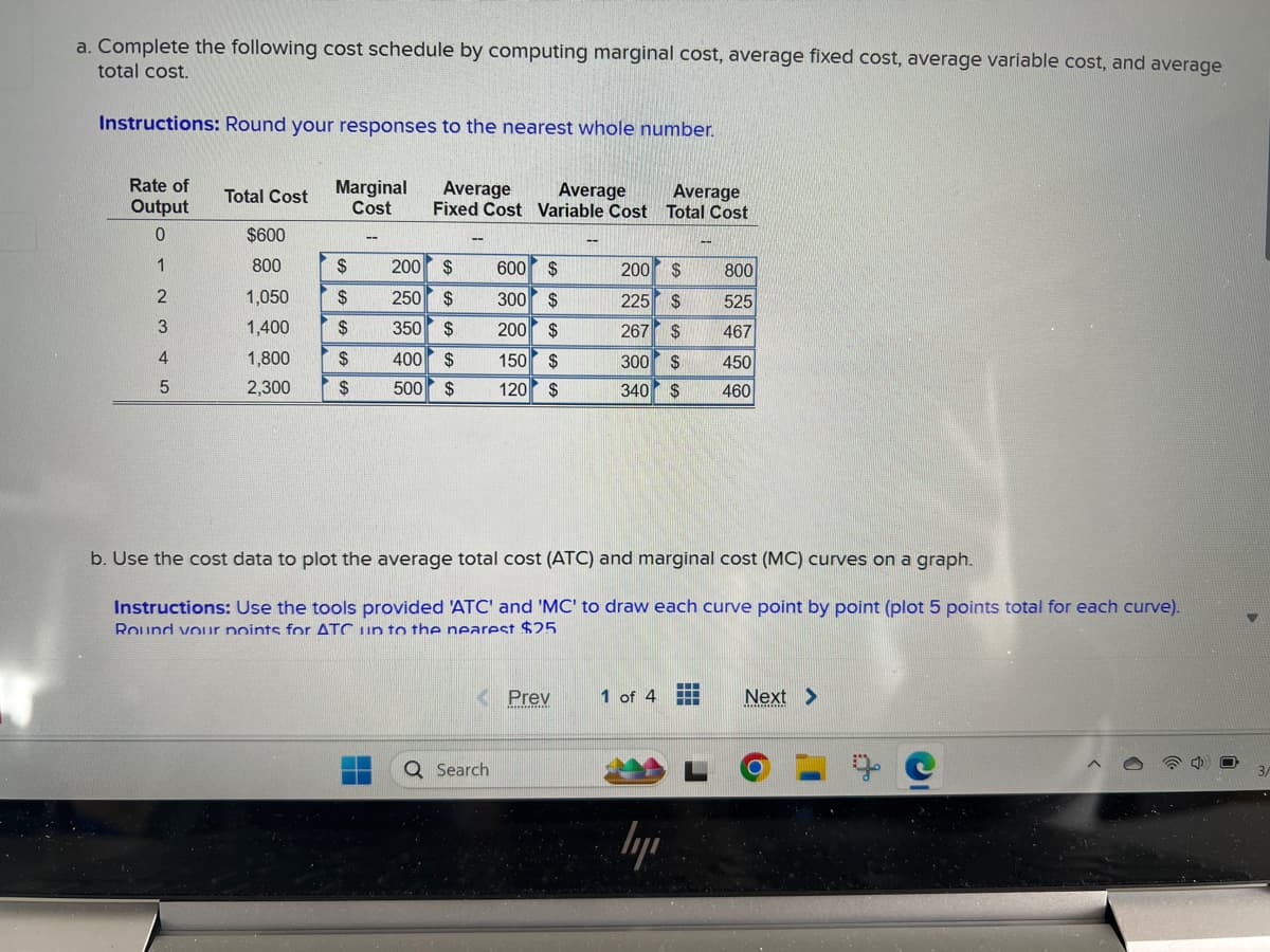 a. Complete the following cost schedule by computing marginal cost, average fixed cost, average variable cost, and average
total cost.
Instructions: Round your responses to the nearest whole number.
Rate of
Total Cost
Output
Marginal
Cost
Average
Average
Fixed Cost Variable Cost Total Cost
Average
0
$600
--
1
800
$
200 $
600
$
200
$
800
2
1,050
$
250
$
300
$
225
$
525
3
1,400
$
350
$
200 $
267
$
467
4
1,800
$
400 $
150 $
300 $
450
5
2,300
$
500
$
120
$
340 $
460
b. Use the cost data to plot the average total cost (ATC) and marginal cost (MC) curves on a graph.
Instructions: Use the tools provided 'ATC' and 'MC' to draw each curve point by point (plot 5 points total for each curve).
Round your points for ATC up to the nearest $25
Q Search
Prev
1 of 4
Next >
L
с
3/
