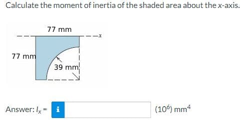 Calculate the moment of inertia of the shaded area about the x-axis.
77 mm
77 mm
39 mm
Answer: I, = i
(106) mm4
