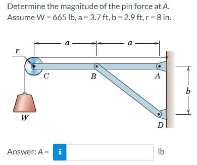 Determine the magnitude of the pin force at A.
Assume W = 665 lb, a = 3.7 ft, b = 2.9 ft, r = 8 in.
a
a
r
C
B
A
W
D
Answer: A = i
Ib
