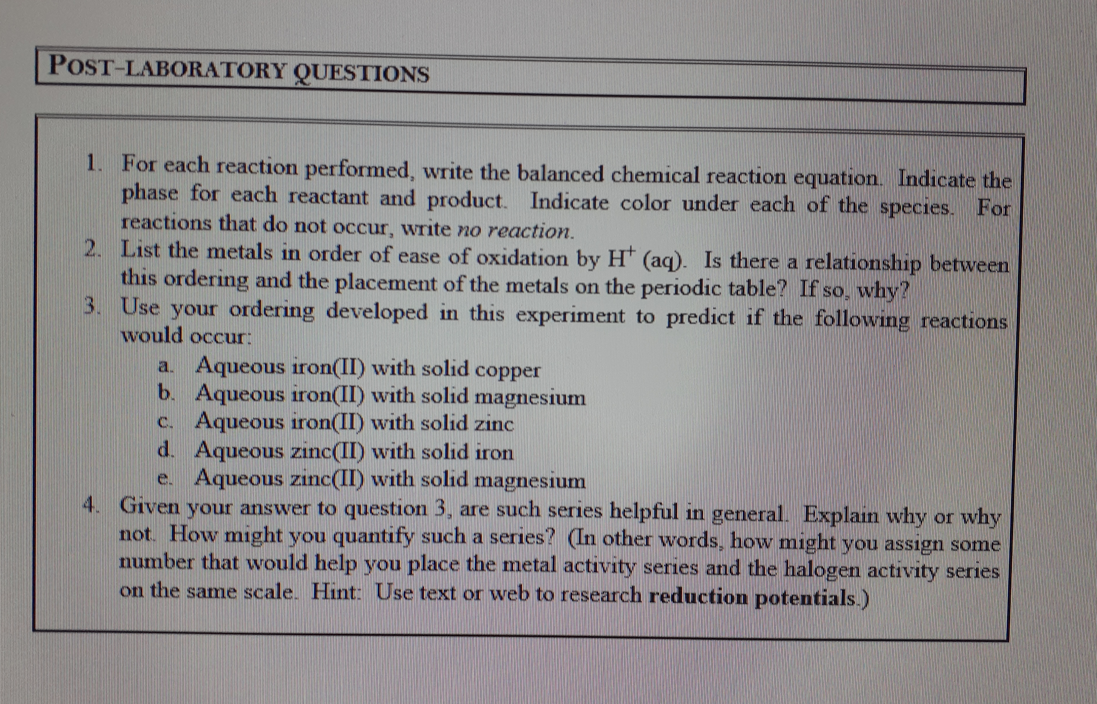 POST-LABORATORY QUESTIONS
1. For each reaction performed, write the balanced chemical reaction equation. Indicate the
phase for each reactant and product.
reactions that do not occur, write no reaction.
2. List the metals in order of ease of oxidation by H* (aq). Is there a relationship between
this ordering and the placement of the metals on the periodic table? If so, why?
3. Use your ordering developed in this experiment to predict if the following reactions
Indicate color under each of the species. For
would occur:
a. Aqueous iron(II) with solid copper
b. Aqueous iron(II) with solid magnesium
Aqueous iron(II) with solid zinc
d. Aqueous zinc(II) with solid iron
Aqueous zinc(II) with solıd magnesium
C.
4. Given your answer to question 3, are such series helpful in general. Explain why or why
not. How might you quantify such a series? (In other words, how might you assign some
number that would help you place the metal activity series and the halogen activity series
on the same scale. Hint: Use text or web to research reduction potentials.)
