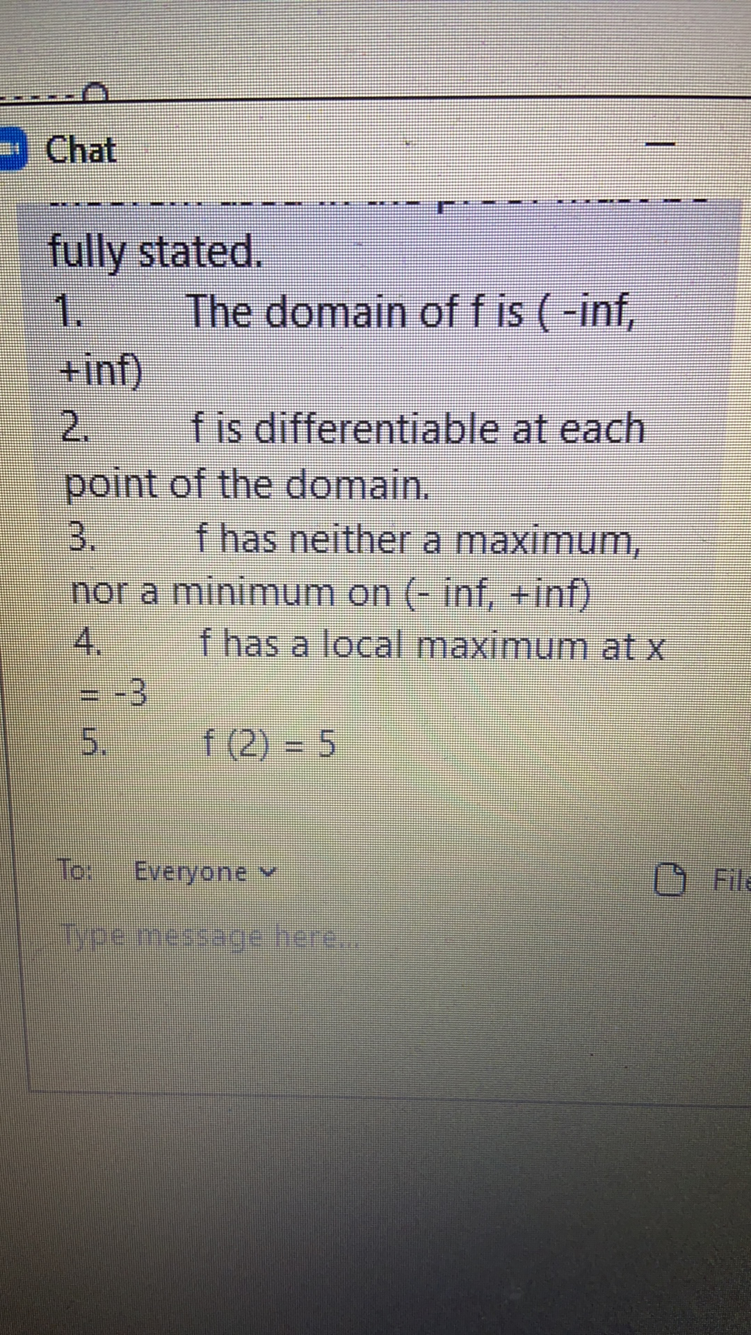 Chat
fully stated.
1.
The domain of f is (-inf,
+inf)
2.
point of the domain.
3.
nor a minimum on (- inf, +inf)
4.
f is differentiable at each
f has neither a maximum,
f has a local maximum at x
= -3
5.
f (2) = 5
Tor Everyone Y
File
Type.message here.
