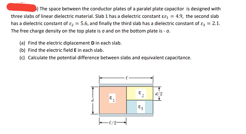 The space between the conductor plates of a paralel plate capacitor is designed with
three slabs of linear dielectric material. Slab 1 has a dielectric constant ɛɛ, = 4.9, the second slab
has a dielectric constant of ɛ, = 5.6, and finally the third slab has a dielectric constant of ɛz = 2.1.
The free charge density on the top plate is o and on the bottom plate is - o.
(a) Find the electric diplacement D in each slab.
(b) Find the electric field E in each slab.
(c) Calculate the potential difference between slabs and equivalent capacitance.
|d/2
