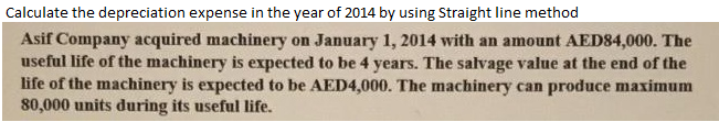 Calculate the depreciation expense in the year of 2014 by using Straight line method
Asif Company acquired machinery on January 1, 2014 with an amount AED84,000. The
useful life of the machinery is expected to be 4 years. The salvage value at the end of the
life of the machinery is expected to be AED4,000. The machinery can produce maximum
80,000 units during its useful life.