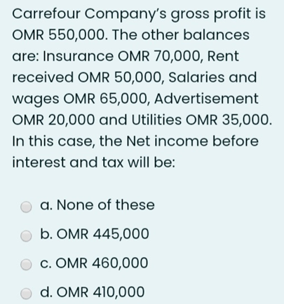 Carrefour Company's gross profit is
OMR 550,000. The other balances
are: Insurance OMR 70,000, Rent
received OMR 50,000, Salaries and
wages OMR 65,000, Advertisement
OMR 20,000 and Utilities OMR 35,000.
In this case, the Net income before
interest and tax will be:
a. None of these
b. OMR 445,000
c. OMR 460,000
O d. OMR 410,000