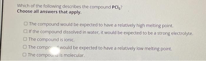 Which of the following describes the compound PCI?
Choose all answers that apply.
The compound would be expected to have a relatively high melting point.
If the compound dissolved in water, it would be expected to be a strong electrolyte.
The compound is ionic.
O The compowould be expected to have a relatively low melting point.
The compounu is molecular.