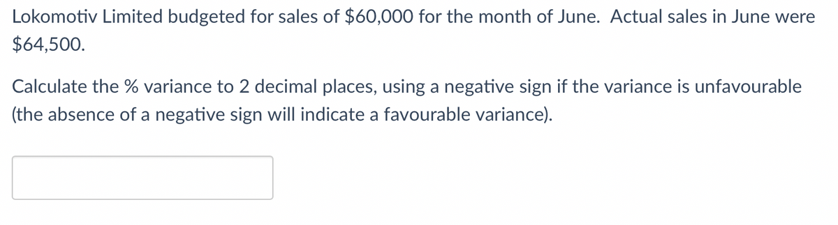 Lokomotiv Limited budgeted for sales of $60,000 for the month of June. Actual sales in June were
$64,500.
Calculate the % variance to 2 decimal places, using a negative sign if the variance is unfavourable
(the absence of a negative sign will indicate a favourable variance).