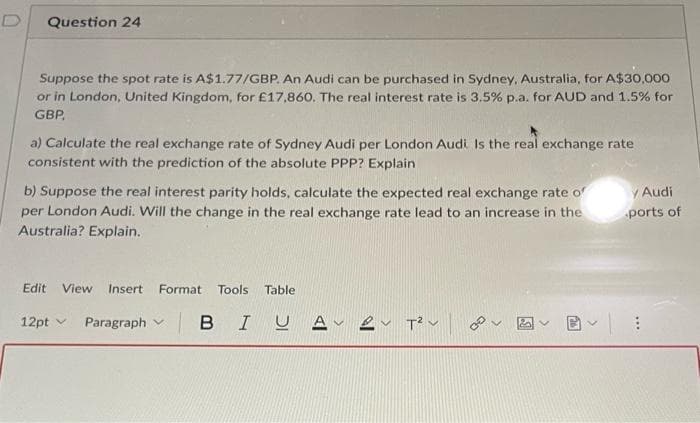 Question 24
Suppose the spot rate is A$1.77/GBP. An Audi can be purchased in Sydney, Australia, for A$30,000
or in London, United Kingdom, for £17,860. The real interest rate is 3.5% p.a. for AUD and 1.5% for
GBP,
a) Calculate the real exchange rate of Sydney Audi per London Audi Is the real exchange rate
consistent with the prediction of the absolute PPP? Explain
b) Suppose the real interest parity holds, calculate the expected real exchange rate of
per London Audi. Will the change in the real exchange rate lead to an increase in the
Australia? Explain.
y Audi
ports of
Edit View Insert Format Tools Table
12pt Paragraph
BIU AV2v T²V 2
120
***
