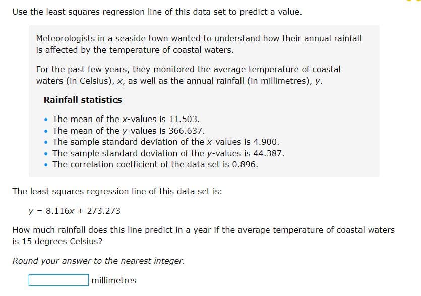Use the least squares regression line of this data set to predict a value.
Meteorologists in a seaside town wanted to understand how their annual rainfall
is affected by the temperature of coastal waters.
For the past few years, they monitored the average temperature of coastal
waters (in Celsius), x, as well as the annual rainfall (in millimetres), y.
Rainfall statistics
• The mean of the x-values is 11.503.
• The mean of the y-values is 366.637.
• The sample standard deviation of the x-values is 4.900.
• The sample standard deviation of the y-values is 44.387.
• The correlation coefficient of the data set is 0.896.
The least squares regression line of this data set is:
y = 8.116x + 273.273
How much rainfall does this line predict in a year if the average temperature of coastal waters
is 15 degrees Celsius?
Round your answer to the nearest integer.
millimetres

