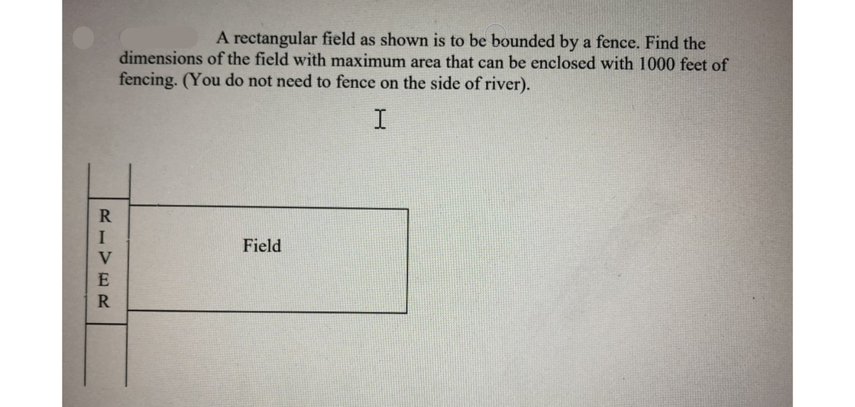 A rectangular field as shown is to be bounded by a fence. Find the
dimensions of the field with maximum area that can be enclosed with 1000 feet of
fencing. (You do not need to fence on the side of river).
Field
RIVE R
