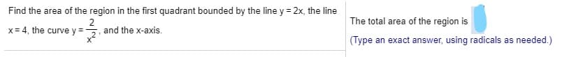 Find the area of the region in the first quadrant bounded by the line y = 2x, the line
The total area of the region is
2
x 4, the curve y ,and the x-axis.
(Туре
an exact answer, using radicals as needed.)
