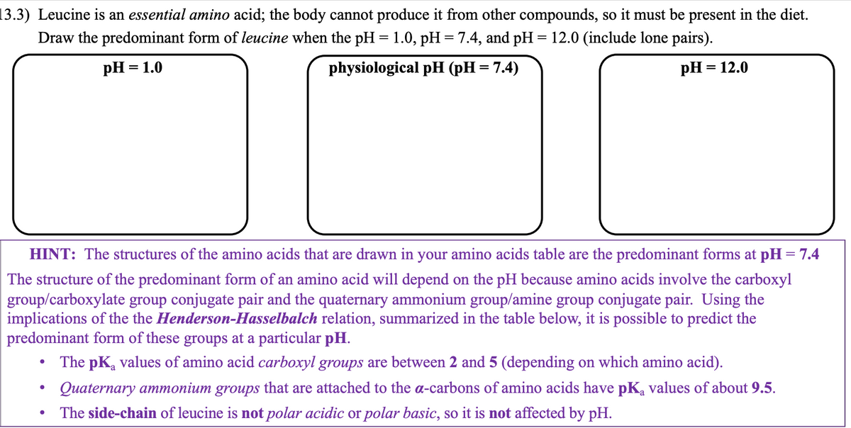 13.3) Leucine is an essential amino acid; the body cannot produce it from other compounds, so it must be present in the diet.
Draw the predominant form of leucine when the pH = 1.0, pH = 7.4, and pH = 12.0 (include lone pairs).
pH = 1.0
physiological pH (pH = 7.4)
pH = 12.0
HINT: The structures of the amino acids that are drawn in your amino acids table are the predominant forms at pH = 7.4
The structure of the predominant form of an amino acid will depend on the pH because amino acids involve the carboxyl
group/carboxylate group conjugate pair and the quaternary ammonium group/amine group conjugate pair. Using the
implications of the the Henderson-Hasselbalch relation, summarized in the table below, it is possible to predict the
predominant form of these groups at a particular pH.
The pK₂ values of amino acid carboxyl groups are between 2 and 5 (depending on which amino acid).
Quaternary ammonium groups that are attached to the a-carbons of amino acids have pKą values of about 9.5.
The side-chain of leucine is not polar acidic or polar basic, so it is not affected by pH.