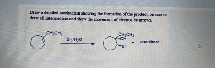 Draw a detailed mechanism showing the formation of the product, be sure to
draw all intermediate and show the movement of electros by arrows.
CH,CH3
CH,CH3
Brz/H,0
enantimer
Br

