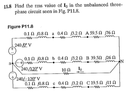 11.8 Find the rms value of Io in the unbalanced three-
phase circuit seen in Fig. P11.8.
Figure P11.8
0.1 N j0.8 N a 0.4 N j3.2 N A 59.5 N j76 N
240 0° V
0.1 0 j0.8 N b 0.40 j3.2 N B 39.5N 26 N
240/120° V
10 0
lo
240-120° V
0.1 0 j0.8 N c 0.4 2 j3.2 N C 19.5 N j11 N
