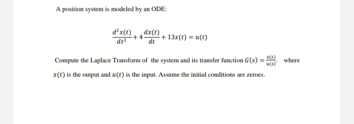 A position system is modeled by an ODE:
d²x(t)
dt?
dx(t)
+4
dt
+ 13x(t) = u(t)
Compute the Laplace Transform of the system and its transfer function G(s) = X)
u(s)
where
x(t) is the output and u(t) is the input. Assume the initial conditions are zeroes.
