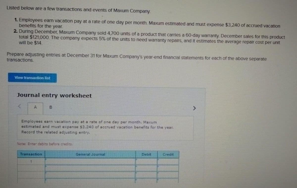 Listed below are a few transactions and events of Maxum Company.
1. Employees earn vacation pay at a rate of one day per month. Maxum estimated and must expense $3,240 of accrued vacation
benefits for the year.
2. During December, Maxum Company sold 4,700 units of a product that carries a 60-day warranty. December sales for this product
total $121,000. The company expects 5% of the units to need warranty repairs, and it estimates the average repair cost per unit
will be $14.
Prepare adjusting entries at December 31 for Maxum Company's year-end financial statements for each of the above separate
transactions.
View transaction list
Journal entry worksheet
A
B
Employees earn vacation pay at a rate of one day per month. Maxum
estimated and must expense $3,240 of accrued vacation benefits for the year.
Record the related adjusting entry.
Note: Enter debits before credits.
Transaction
1
General Journal
Debit
Credit