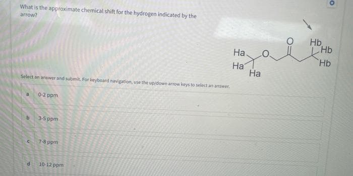 What is the approximate chemical shift for the hydrogen indicated by the
arrow?
Select an answer and submit. For keyboard navigation, use the up/down arrow keys to select an answer.
a
b
C
d
0-2 ppm
3-5 ppm
7-8 ppm
10-12 ppm
Ha.
Ha
Ha
O.
Hb
O
Hb
Hb