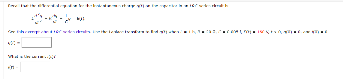 Recall that the differential equation for the instantaneous charge q(t) on the capacitor in an LRC-series circuit is
d²q
+ R + = E(C).
dt2
dt
See this excerpt about LRC-series circuits. Use the Laplace transform to find g(t) when L = 1 h, R = 20 N, C = 0.005 f, E(t) = 160 V, t > 0, g(0) = 0, and i(0) = 0.
q(t) =
What is the current i(t)?
i(t) =
