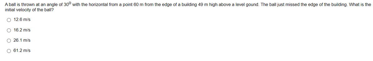 A ball is thrown at an angle of 30° with the horizontal from a point 60 m from the edge of a building 49 m high above a level gound. The ball just missed the edge of the building. What is the
initial velocity of the ball?
O 12.6 m/s
O 16.2 m/s
O 26.1 m/s
O 61.2 m/s