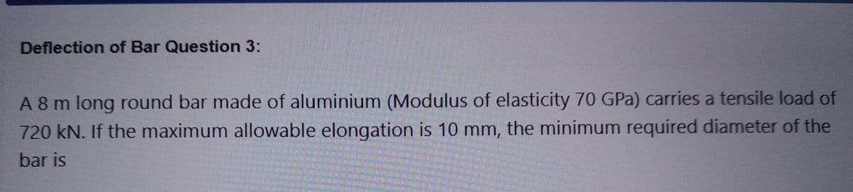 Deflection of Bar Question 3:
A 8 m long round bar made of aluminium (Modulus of elasticity 70 GPa) carries a tensile load of
720 kN. If the maximum allowable elongation is 10 mm, the minimum required diameter of the
bar is