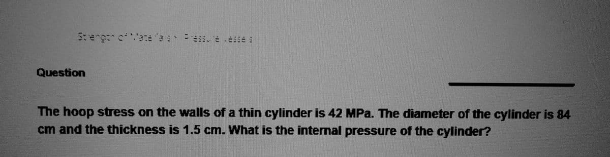 Strengon of Mace
Question
Tas Preasure esse
The hoop stress on the walls of a thin cylinder is 42 MPa. The diameter of the cylinder is 84
cm and the thickness is 1.5 cm. What is the internal pressure of the cylinder?