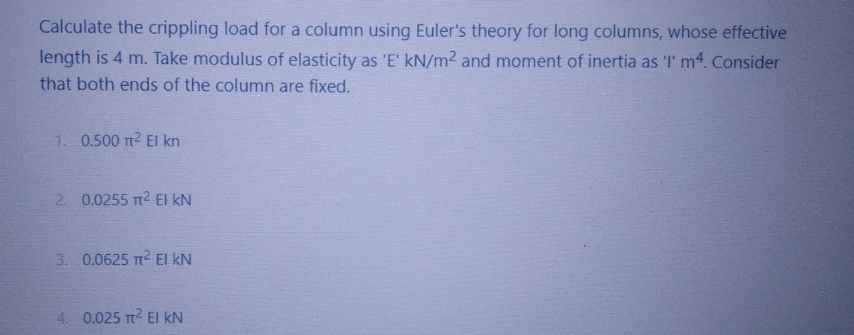 Calculate the crippling load for a column using Euler's theory for long columns, whose effective
length is 4 m. Take modulus of elasticity as 'E' kN/m² and moment of inertia as 'I' m4. Consider
that both ends of the column are fixed.
1. 0.500 T² El kn
2. 0.0255 m² EI KN
3. 0.0625 T² EI KN
4. 0.025 T² EI KN