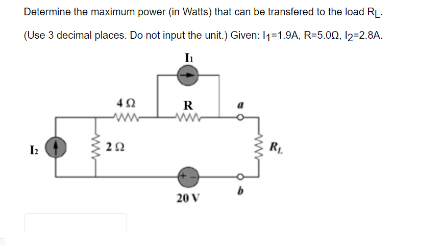 Determine the maximum power (in Watts) that can be transfered to the load RL.
(Use 3 decimal places. Do not input the unit.) Given: 11=1.9A, R=5.00, 12=2.8A.
I₁
I2
492
202
R
20 V
a
06
b
RL