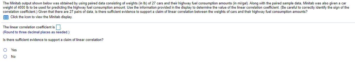 The Minitab output shown below was obtained by using paired data consisting of weights (in Ib) of 27 cars and their highway fuel consumption amounts (in mi/gal). Along with the paired sample data, Minitab was also given a car
weight of 4000 lb to be used for predicting the highway fuel consumption amount. Use the information provided in the display to determine the value of the linear correlation coefficient. (Be careful to correctly identify the sign of the
correlation coefficient.) Given that there are 27 pairs of data, is there sufficient evidence to support a claim of linear correlation between the weights of cars and their highway fuel consumption amounts?
E Click the icon to view the Minitab display.
The linear correlation coefficient is
(Round to three decimal places as needed.)
Is there sufficient evidence to support a claim of linear correlation?
O Yes
O No
