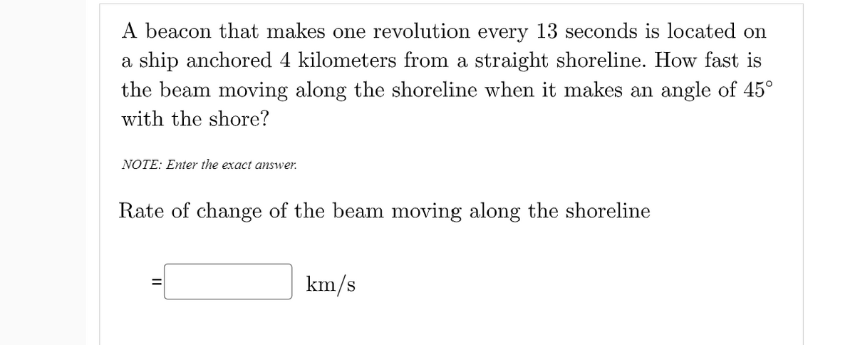 A beacon that makes one revolution every 13 seconds is located on
a ship anchored 4 kilometers from a straight shoreline. How fast is
the beam moving along the shoreline when it makes an angle of 45°
with the shore?
NOTE: Enter the exact answer.
Rate of change of the beam moving along the shoreline
km/s
