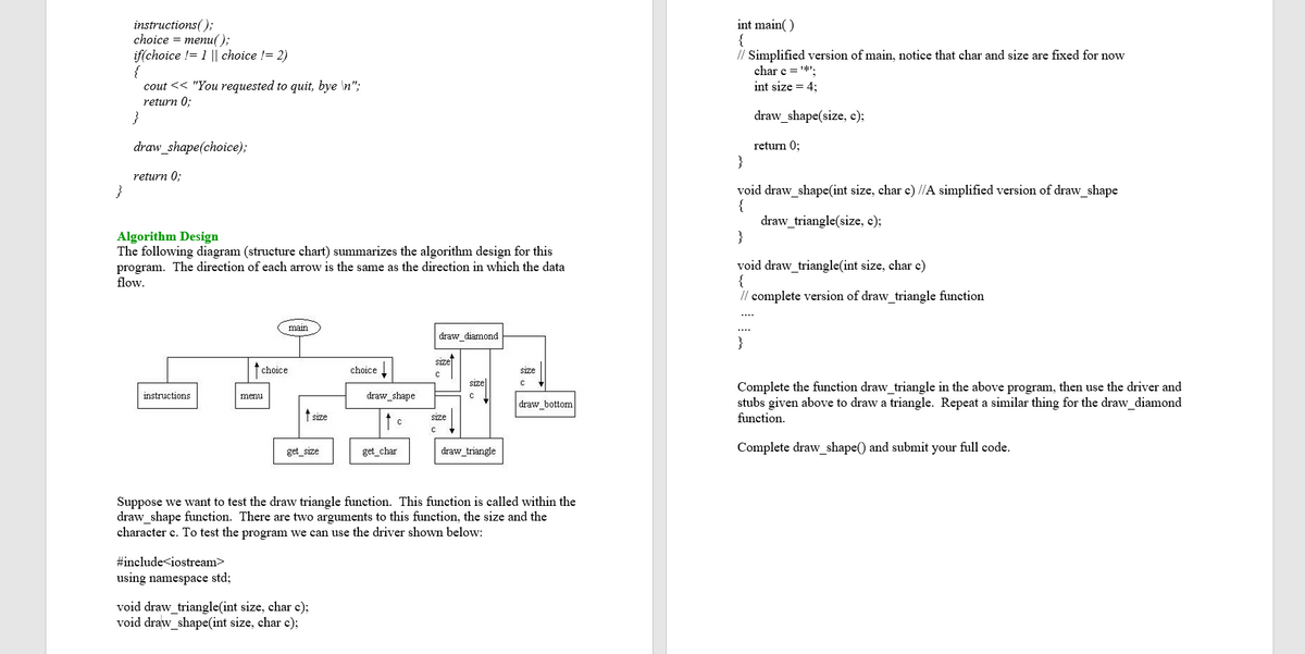 instructions();
choice %3D menи();
if(choice != 1 || choice != 2)
{
cout << "You requested to quit, bye \n";
int main( )
{
// Simplified version of main, notice that char and size are fixed for now
char c = *.
int size = 4;
return 0;
}
draw_shape(size, c);
draw_shape(choice);
return 0:
}
return 0:
void draw_shape(int size, char c) /IA simplified version of draw_shape
{
draw_triangle(size, c);
}
Algorithm Design
The following diagram (structure chart) summarizes the algorithm design for this
program. The direction of each arrow is the same as the direction in which the data
flow.
void draw triangle(int size, char c)
{
// complete version of draw_triangle function
....
main
draw_diamond
}
sizel
choice
choice
size
size|
Complete the function draw triangle in the above program, then use the driver and
stubs given above to draw a triangle. Repeat a similar thing for the draw_diamond
function.
instructions
draw_shape
menu
draw_bottom
t size
size
get_size
get_char
draw_triangle
Complete draw_shape() and submit your full code.
Suppose we want to test the draw triangle function. This function is called within the
draw shape function. There are two arguments to this function, the size and the
character c. To test the program we can use the driver shown below:
#include<iostream>
using namespace std;
void draw_triangle(int size, char c);
void draw_shape(int size, char c);
