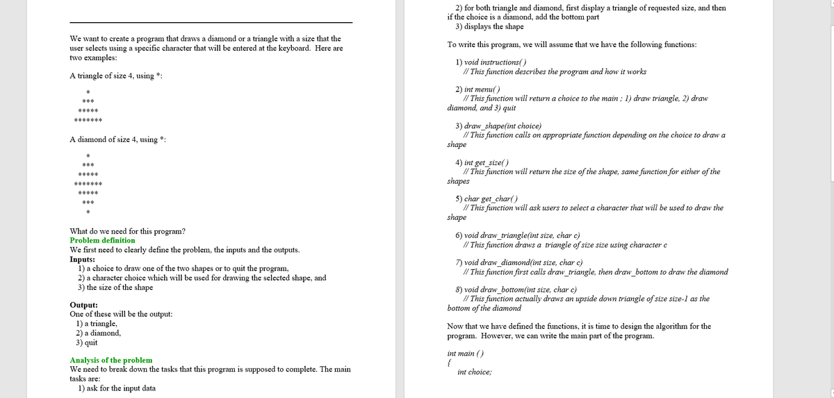 2) for both triangle and diamond, first display a triangle of requested size, and then
if the choice is a diamond, add the bottom part
3) displays the shape
We want to create a program that draws a diamond or a triangle with a size that the
user selects using a specific character that will be entered at the keyboard. Here are
two examples:
To write this program, we will assume that we have the following functions:
1) void instructions()
// This function describes the program and how it works
A triangle of size 4, using *:
2) int menu()
// This function will return a choice to the main ; 1) draw triangle, 2) draw
diamond, and 3) quit
***
*****
*******
3) draw_shape(int choice)
// This function calls on appropriate function depending on the choice to draw a
shape
A diamond of size 4, using *:
4) int get_size()
// This function will return the size of the shape, same function for either of the
shapes
***
*****
*******
*****
5) char get_char()
// This function will ask users to select a character that will be used to draw the
shape
***
What do we need for this program?
6) void draw_triangle(int size, char c)
// This function draws a triangle of size size using character c
Problem definition
We first need to clearly define the problem, the inputs and the outputs.
Inputs:
1) a choice to draw one of the two shapes or to quit the program,
2) a character choice which will be used for drawing the selected shape, and
3) the size of the shape
7) void draw_diamond(int size, char c)
// This function first calls draw triangle, then draw bottom to draw the diamond
8) void draw_bottom(int size, char c)
// This function actually draws an upside down triangle of size size-1 as the
bottom of the diamond
Output:
One of these will be the output:
1) a triangle,
2) a diamond,
3) quit
Now that we have defined the functions, it is time to design the algorithm for the
program. However, we can write the main part of the program.
Analysis of the problem
We need to break down the tasks that this program is supposed to complete. The main
tasks are:
1) ask for the input data
int main ()
{
int choice;

