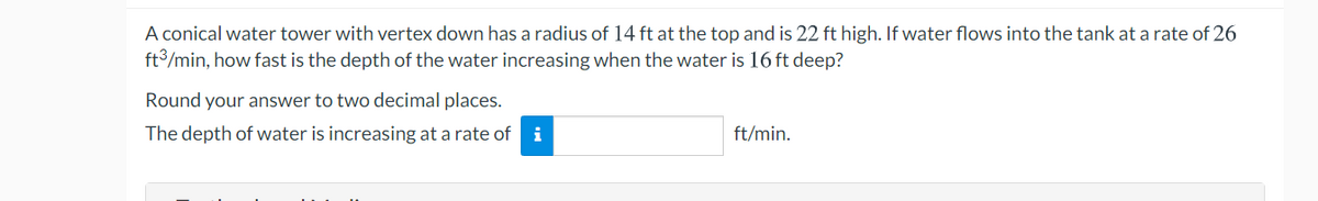 A conical water tower with vertex down has a radius of l14 ft at the top and is 22 ft high. If water flows into the tank at a rate of 26
ft3/min, how fast is the depth of the water increasing when the water is 16 ft deep?
Round your answer to two decimal places.
The depth of water is increasing at a rate of
ft/min.
