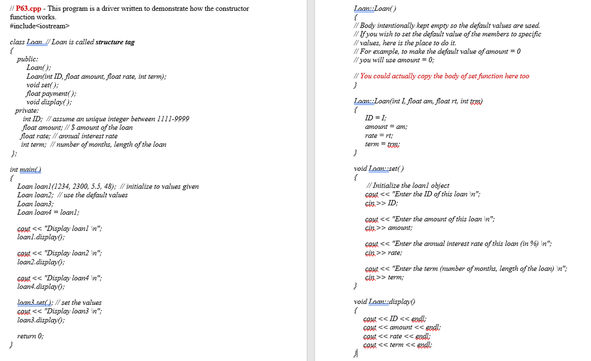 Loan:Loan()
{
// Body intentionally kept empty so the default values are used.
// If you wish to set the default value of the members to specific
// values, here is the place to do it.
// For example, to make the default value of amount = 0
// you will use amount = 0;
// P63.cpp - This program is a driver written to demonstrate how the constructor
function works.
#include<iostream>
class Loan l Loan is called structure tag
{
public:
Loan();
Loan(int ID, float amount, float rate, int term);
void set();
float payment();
void display();
private:
int ID; // assume an unique integer between 1111-9909
float amount; // $ amount of the loan
float rate; // annual interest rate
int term; // number of months, length of the loan
};
at%3D
// You could actually copy the body of set function here too
Loan::Loan(int I, float am, float rt, int trm)
{
ID = I;
amount = am;
rate = rt;
term = trm;
}
void Loan:set()
{
// Initialize the loanl object
cout << "Enter the ID of this loan \n";
cin >> ID;
int main()
Loan loan1(1234, 2300, 5.5, 48); // initialize to values given
Loan loan2; // use the default values
Loan loan3;
Loan loan4 = loanl;
Cout << "Enter the amount of this loan \n";
çin >> amount;
Gout << "Display loan1 \n";
loan1.display();
cout << "Enter the annual interest rate of this loan (in %) \n";
Gout << "Display loan2 \n";
loan2.display();
çin >> rate;
cout << "Enter the term (number of months, length of the loan) \n";
Gout << "Display loan4 \n";
loan4.display();
cin >> term;
}
loan3.set(); // set the values
Gout << "Display loan3 \n";
loan3.display();
void Laan:display()
{
cout << ID << endl:
cout << amount << endl;
cout << rate << endl;
Cout << term << endl:
return 0;
