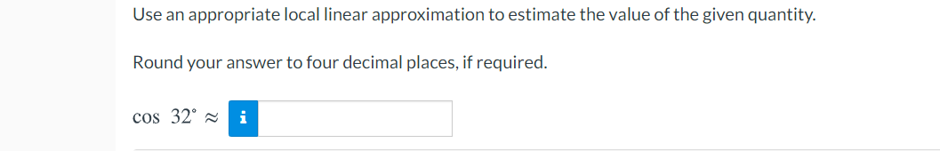 Use an appropriate local linear approximation to estimate the value of the given quantity.
Round your answer to four decimal places, if required.
cos 32° z i
