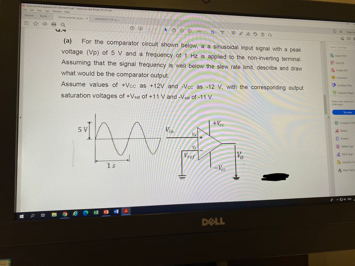 A Some practice questions for class test(1).pdf - Adobe Acrobat Reader DC (32-bit)
File
Edit View Sign
Window Help
Home
Tools
Some practice ques... X
UNIVERSITY OF UL..
Sign In
2/3
180%
Q.4
Search Crop Page
(a)
For the comparator circuit shown below, a a sinusoidal input signal with a peak
2 Export PDF
voltage (Vp) of 5 V and a frequency of 1 Hz is applied to the non-inverting terminal.
DE Edit PDF
Assuming that the signal frequency is well below the slew rate limit, describe and draw
Create PDF
E Comment
what would be the comparator output.
i Combine Files
Assume values of +Vcc as +12V and -Vcc as -12 V, with the corresponding output
I Organize Pages
saturation voltages of +Vsat of +11 V and -Vsat of -11 V.
Delete, insert extract and
rotate pages
Try now
A Compress PDF
+Vcc
2 Redact
Vin
5 V
VN
Protect
Adobe Sign
Fill & Sign
Vref
Vo
Send for Co
-Vcc
More Tools
1 s
^ D ENG
15
DELL
ntel
近
