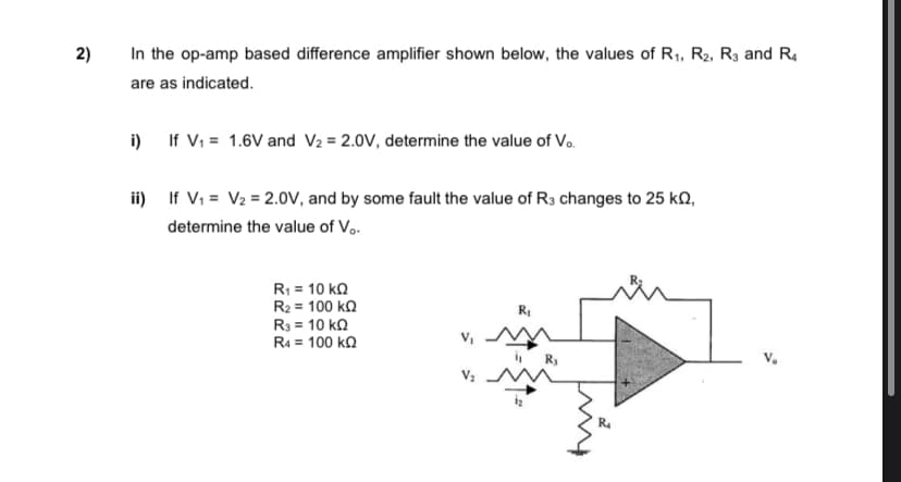 2)
In the op-amp based difference amplifier shown below, the values of R1, R2, R3 and R.
are as indicated.
i) If V, = 1.6V and V2 = 2.0V, determine the value of Vo.
ii) If V; = V2 = 2.0V, and by some fault the value of R3 changes to 25 kQ,
determine the value of V,.
R = 10 kQ
R2 = 100 k.
R3 = 10 ko
v, MM
R4 = 100 ka

