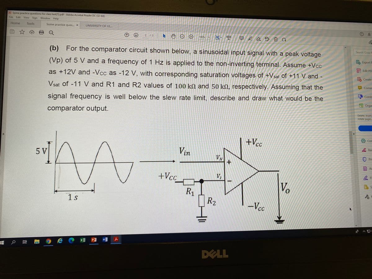 Some practice questions for class test(1).pdf - Adobe Acrobat Reader DC (32-bit)
File
Edit
View Sign Window Help
Home
Tools
Some practice ques... x
UNIVERSITY OF UL..
早2 画Q
21
180%
Search 'Crop P
(b) For the comparator circuit shown below, a sinusoidal input signal with a peak voltage
P Export F
Edit PD
(Vp) of 5 V and a frequency of 1 Hz is applied to the non-inverting terminal. Assume +Vcc
Create
as +12V and -Vcc as -12 V, with corresponding saturation voltages of +Vsat of +11 V and -
Comm
Vsat of -11 V and R1 and R2 values of 100 kM and 50 kN, respectively. Assuming that the
i Comb
El Orgar
signal frequency is well below the slew rate limit, describe and draw what would be the
Delete, insert
rotate pages.
comparator output.
Cor
+Vcc
A Rec
Vin
Pro
5 V
VN
Ac
+Vcc
V
Vo
to
R1
R2
1 s
-Vcc
DELL
く
P.
近
