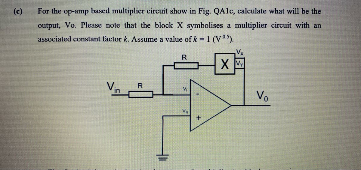 (c)
For the op-amp based multiplier circuit show in Fig. QAlc, calculate what will be the
output, Vo. Please note that the block X symbolises a multiplier circuit with an
associated constant factor k. Assume a value of k = 1 (V05).
Vx
R
Vin
Vo
V
VN
