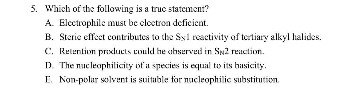 5. Which of the following is a true statement?
A. Electrophile must be electron deficient.
B. Steric effect contributes to the SN1 reactivity of tertiary alkyl halides.
C. Retention products could be observed in SN2 reaction.
D. The nucleophilicity of a species is equal to its basicity.
E. Non-polar solvent is suitable for nucleophilic substitution.