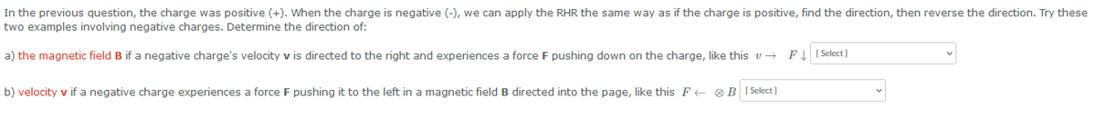In the previous question, the charge was positive (+). When the charge is negative (-), we can apply the RHR the same way as if the charge is positive, find the direction, then reverse the direction. Try these
two examples involving negative charges. Determine the direction of:
a) the magnetic field B if a negative charge's velocity v is directed to the right and experiences a force F pushing down on the charge, like this v→
b) velocity v if a negative charge experiences a force F pushing it to the left in a magnetic field B directed into the page, like this FB [Select]
F↓ [Select]