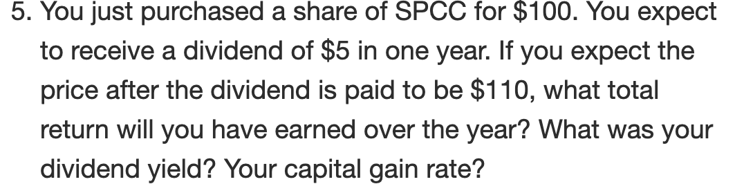 5. You just purchased a share of SPCC for $100. You expect
to receive a dividend of $5 in one year. If you expect the
price after the dividend is paid to be $110, what total
return will you have earned over the year? What was your
dividend yield? Your capital gain rate?