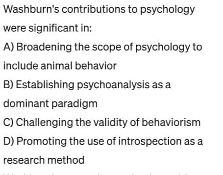 Washburn's contributions to psychology
were significant in:
A) Broadening the scope of psychology to
include animal behavior
B) Establishing psychoanalysis as a
dominant paradigm
C) Challenging the validity of behaviorism
D) Promoting the use of introspection as a
research method