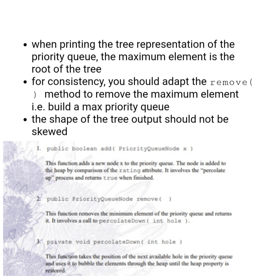 • when printing the tree representation of the
priority queue, the maximum element is the
root of the tree
• for consistency, you should adapt the remove(
) method to remove the maximum element
i.e. build a max priority queue
• the shape of the tree output should not be
skewed
1. public boolean add( PriorityQueueNode x )
This function adds a new node x to the priority queue. The node is added to
the heap by comparison of the rating attribute. It involves the "percolate
up" process and returns true when finished.
2 public PriorityQueueNode remove( )
This function removes the minimum element of the priority queue and returns
it. It involves a call to percolateDown ( int hole ).
3. private void percolateDown( int hole )
This function takes the position of the next available hole in the priority queue
and uses it to bubble the elements through the heap until the heap property is
restored.
