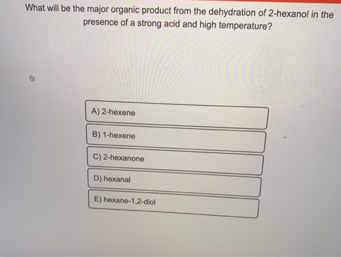 What will be the major organic product from the dehydration of 2-hexanol in the
presence of a strong acid and high temperature?
A) 2-hexene
B) 1-hexene
