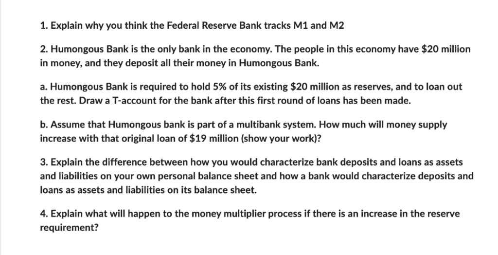 1. Explain why you think the Federal Reserve Bank tracks M1 and M2
2. Humongous Bank is the only bank in the economy. The people in this economy have $20 million
in money, and they deposit all their money in Humongous Bank.
a. Humongous Bank is required to hold 5% of its existing $20 million as reserves, and to loan out
the rest. Draw a T-account for the bank after this first round of loans has been made.
b. Assume that Humongous bank is part of a multibank system. How much will money supply
increase with that original loan of $19 million (show your work)?
3. Explain the difference between how you would characterize bank deposits and loans as assets
and liabilities on your own personal balance sheet and how a bank would characterize deposits and
loans as assets and liabilities on its balance sheet.
4. Explain what will happen to the money multiplier process if there is an increase in the reserve
requirement?